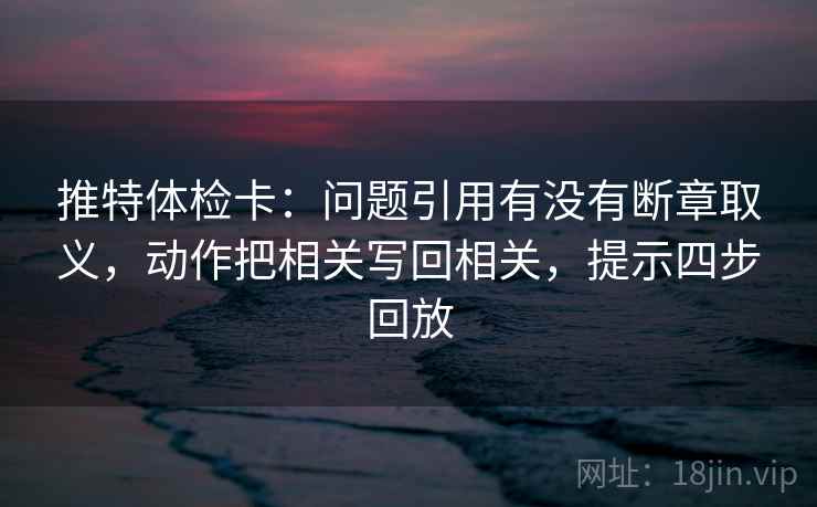 推特体检卡:问题引用有没有断章取义,动作把相关写回相关,提示四步回放 推特体检卡:问题引用有没有断章取义,动作把相关写回相关,提示四步回放