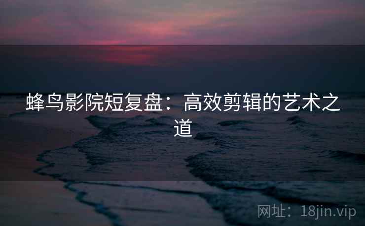 蜂鸟影院短复盘:高效剪辑的艺术之道 蜂鸟影院短复盘:高效剪辑的艺术之道