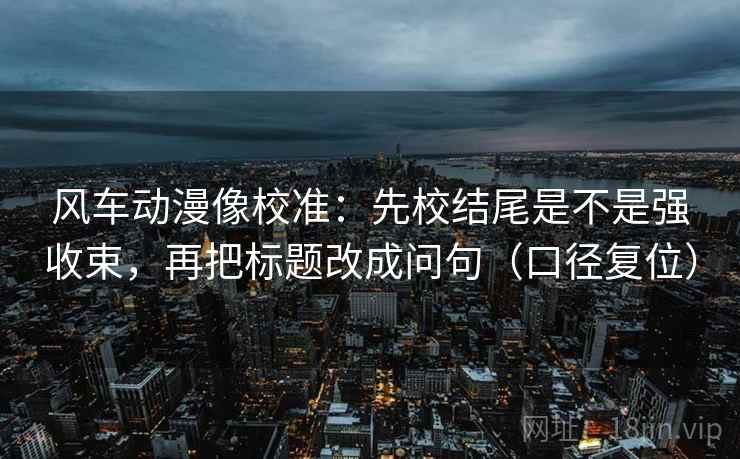 风车动漫像校准:先校结尾是不是强收束,再把标题改成问句(口径复位) 风车动漫像校准:先校结尾是不是强收束,再把标题改成问句(口径复位)