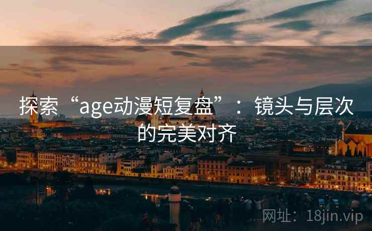探索“age动漫短复盘”:镜头与层次的完美对齐 探索“age动漫短复盘”:镜头与层次的完美对齐