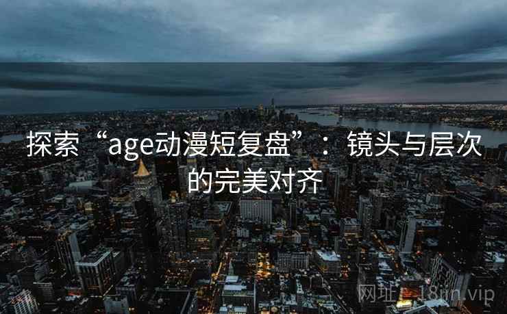 探索“age动漫短复盘”:镜头与层次的完美对齐 探索“age动漫短复盘”:镜头与层次的完美对齐
