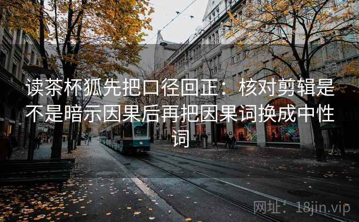 读茶杯狐先把口径回正：核对剪辑是不是暗示因果后再把因果词换成中性词