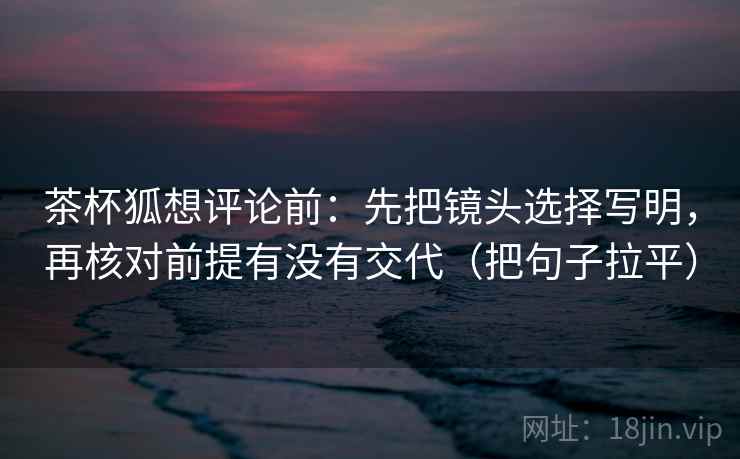 茶杯狐想评论前：先把镜头选择写明，再核对前提有没有交代（把句子拉平）