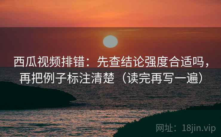 西瓜视频排错:先查结论强度合适吗,再把例子标注清楚(读完再写一遍) 西瓜视频排错:先查结论强度合适吗,再把例子标注清楚(读完再写一遍)