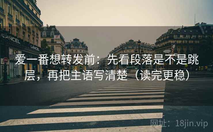 爱一番想转发前：先看段落是不是跳层，再把主语写清楚（读完更稳）