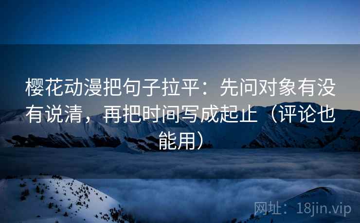 樱花动漫把句子拉平：先问对象有没有说清，再把时间写成起止（评论也能用）