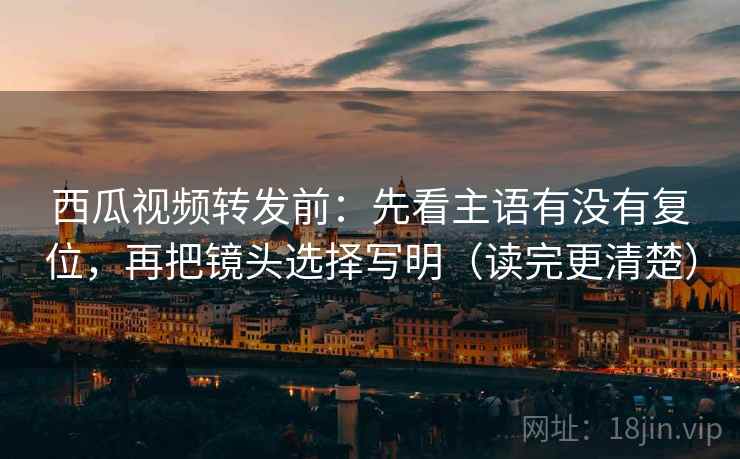 西瓜视频转发前：先看主语有没有复位，再把镜头选择写明（读完更清楚）