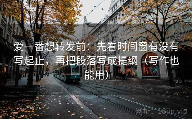 爱一番想转发前：先看时间窗有没有写起止，再把段落写成提纲（写作也能用）