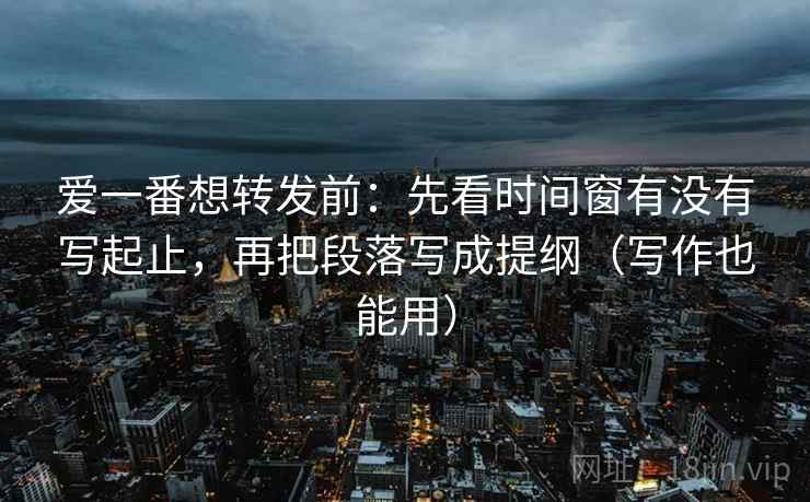 爱一番想转发前：先看时间窗有没有写起止，再把段落写成提纲（写作也能用）