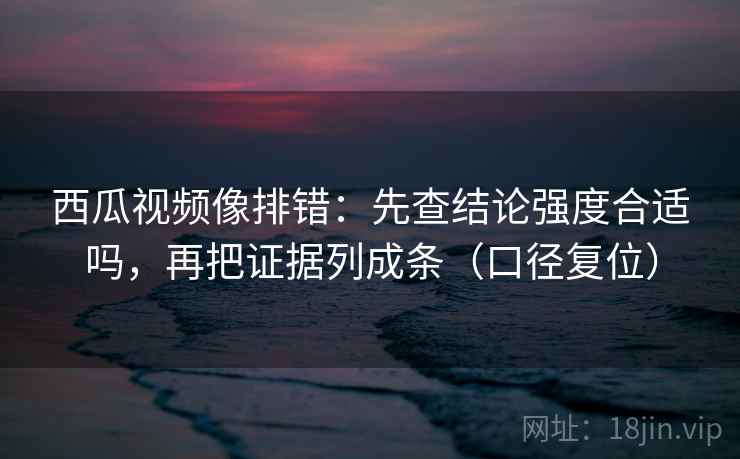 西瓜视频像排错：先查结论强度合适吗，再把证据列成条（口径复位）
