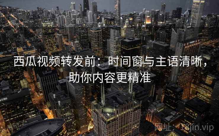 西瓜视频转发前：时间窗与主语清晰，助你内容更精准