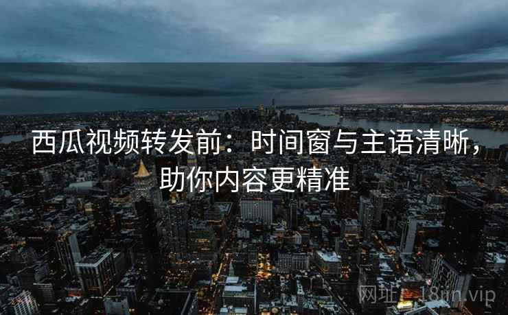 西瓜视频转发前：时间窗与主语清晰，助你内容更精准