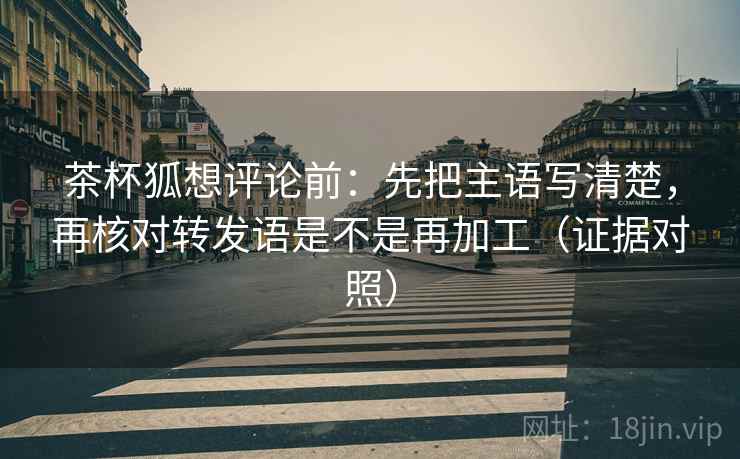 茶杯狐想评论前:先把主语写清楚,再核对转发语是不是再加工(证据对照) 茶杯狐想评论前:先把主语写清楚,再核对转发语是不是再加工(证据对照)
