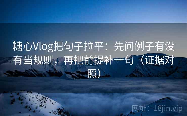 糖心Vlog把句子拉平：先问例子有没有当规则，再把前提补一句（证据对照）