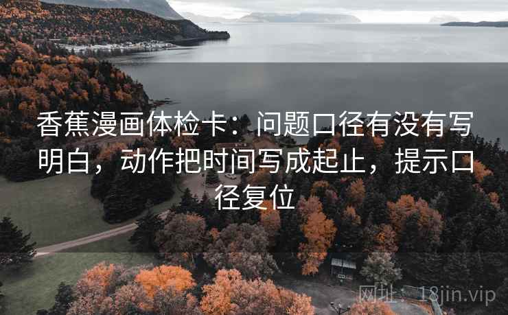 香蕉漫画体检卡:问题口径有没有写明白,动作把时间写成起止,提示口径复位 香蕉漫画体检卡:问题口径有没有写明白,动作把时间写成起止,提示口径复位