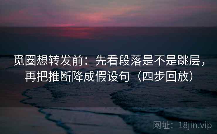 觅圈想转发前：先看段落是不是跳层，再把推断降成假设句（四步回放）