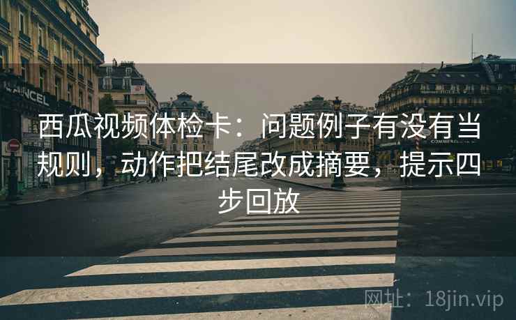 西瓜视频体检卡:问题例子有没有当规则,动作把结尾改成摘要,提示四步回放 西瓜视频体检卡:问题例子有没有当规则,动作把结尾改成摘要,提示四步回放