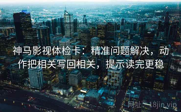 神马影视体检卡：精准问题解决，动作把相关写回相关，提示读完更稳