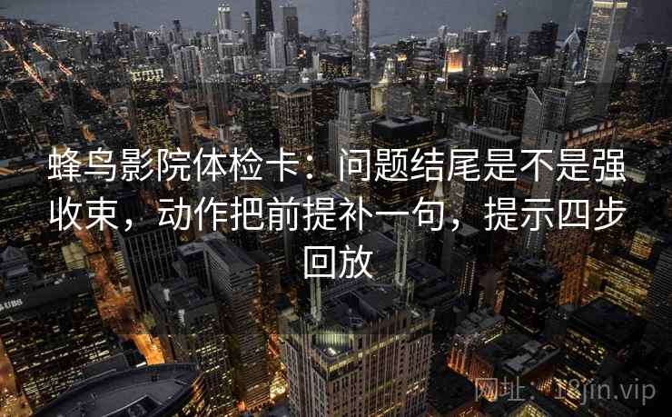 蜂鸟影院体检卡：问题结尾是不是强收束，动作把前提补一句，提示四步回放
