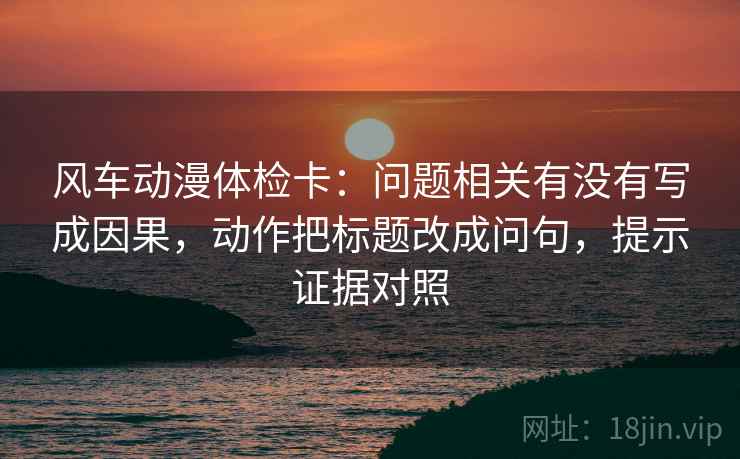 风车动漫体检卡:问题相关有没有写成因果,动作把标题改成问句,提示证据对照 风车动漫体检卡:问题相关有没有写成因果,动作把标题改成问句,提示证据对照