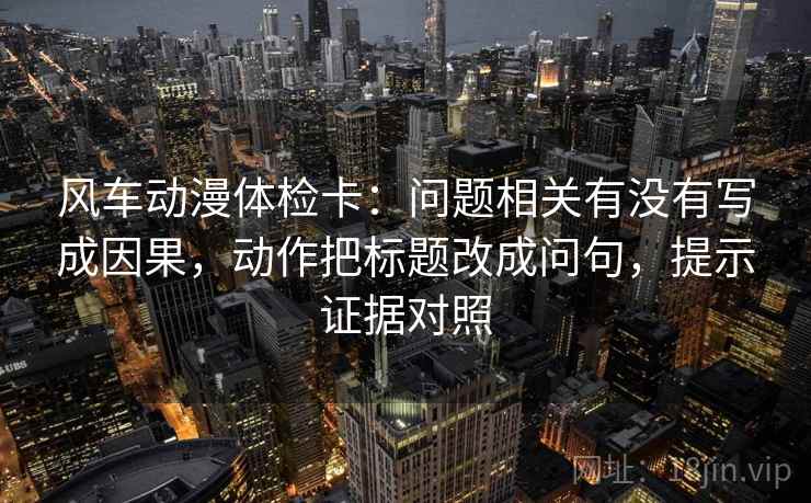 风车动漫体检卡:问题相关有没有写成因果,动作把标题改成问句,提示证据对照 风车动漫体检卡:问题相关有没有写成因果,动作把标题改成问句,提示证据对照