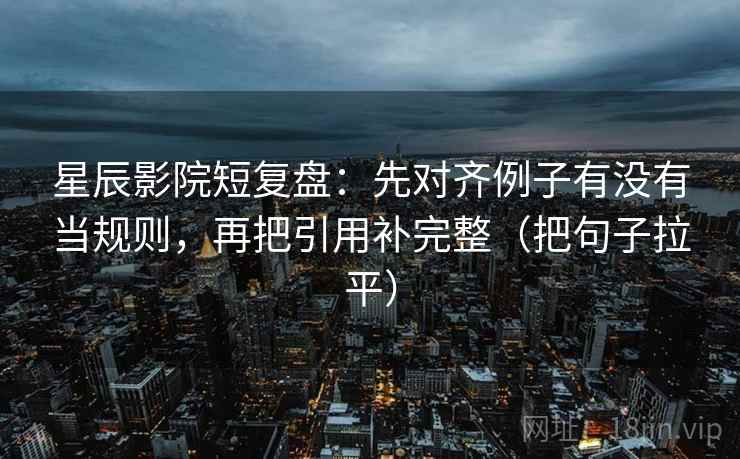 星辰影院短复盘：先对齐例子有没有当规则，再把引用补完整（把句子拉平）