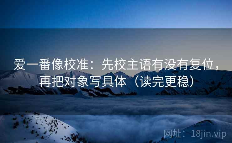 爱一番像校准:先校主语有没有复位,再把对象写具体(读完更稳) 爱一番像校准:先校主语有没有复位,再把对象写具体(读完更稳)