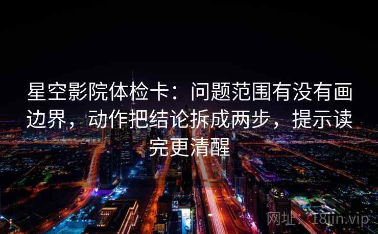 星空影院体检卡:问题范围有没有画边界,动作把结论拆成两步,提示读完更清醒 星空影院体检卡:问题范围有没有画边界,动作把结论拆成两步,提示读完更清醒